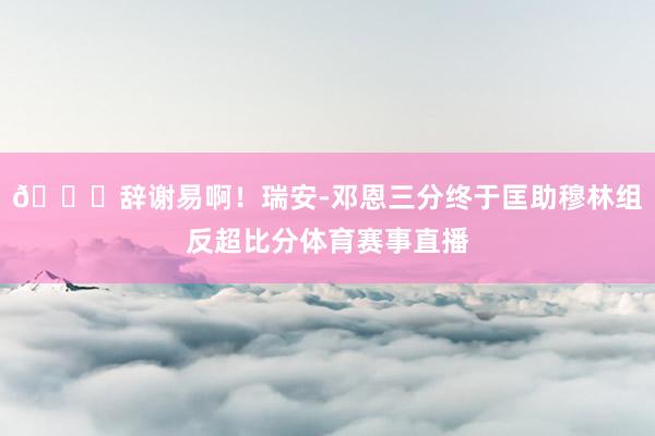 👏辞谢易啊！瑞安-邓恩三分终于匡助穆林组反超比分体育赛事直播