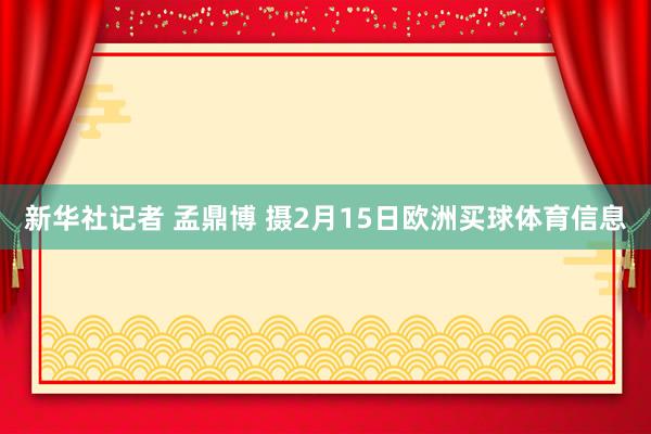新华社记者 孟鼎博 摄2月15日欧洲买球体育信息