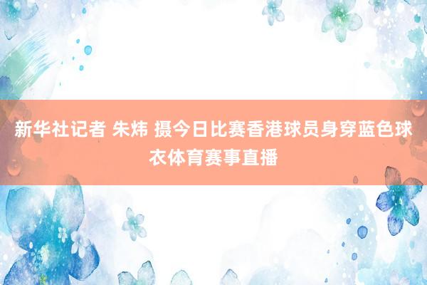 新华社记者 朱炜 摄今日比赛香港球员身穿蓝色球衣体育赛事直播