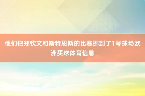 他们把郑钦文和斯特恩斯的比赛挪到了1号球场欧洲买球体育信息