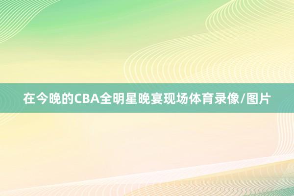 在今晚的CBA全明星晚宴现场体育录像/图片