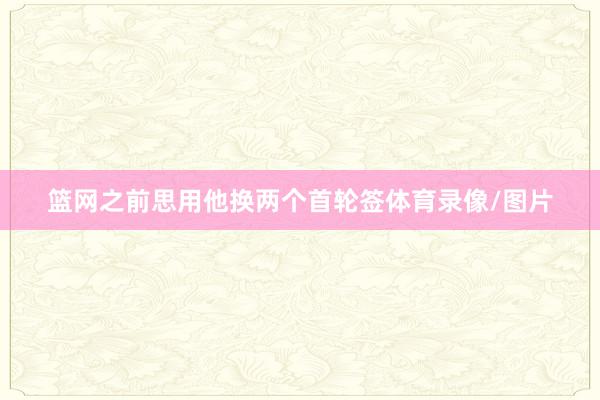 篮网之前思用他换两个首轮签体育录像/图片