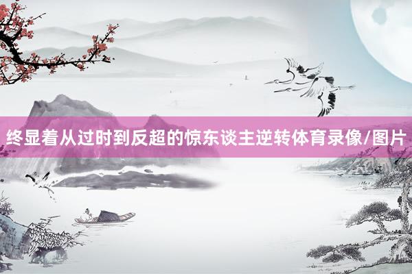 终显着从过时到反超的惊东谈主逆转体育录像/图片