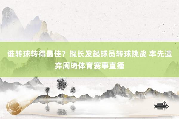谁转球转得最佳？探长发起球员转球挑战 率先遗弃周琦体育赛事直播