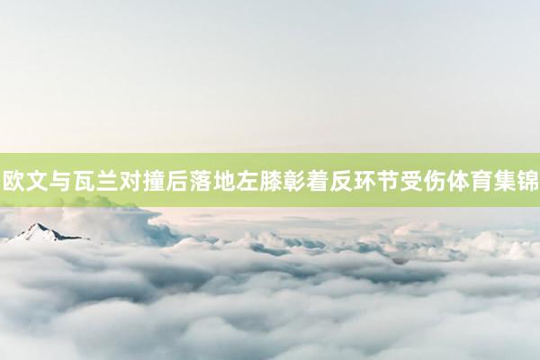 欧文与瓦兰对撞后落地左膝彰着反环节受伤体育集锦