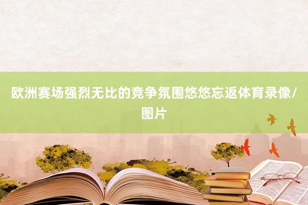 欧洲赛场强烈无比的竞争氛围悠悠忘返体育录像/图片