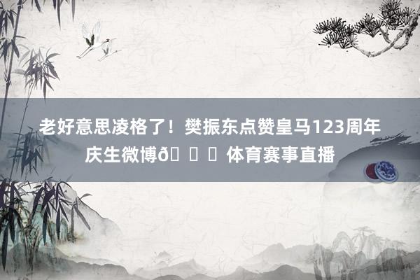 老好意思凌格了！樊振东点赞皇马123周年庆生微博🎂体育赛事直播