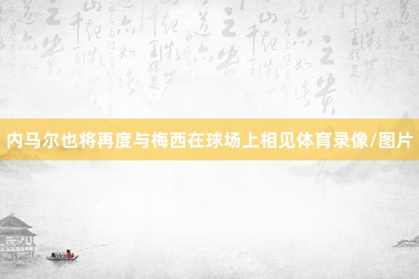 内马尔也将再度与梅西在球场上相见体育录像/图片