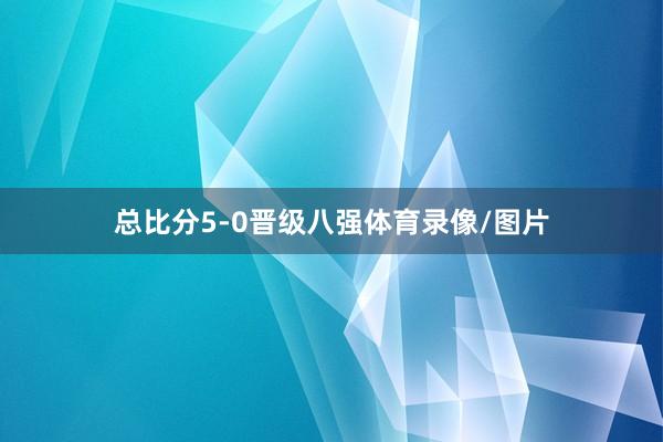 总比分5-0晋级八强体育录像/图片