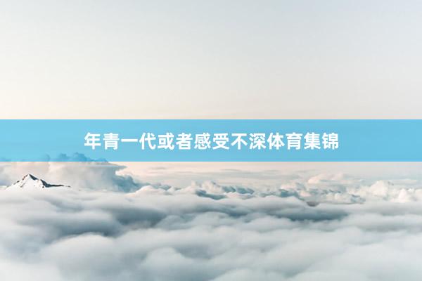 年青一代或者感受不深体育集锦
