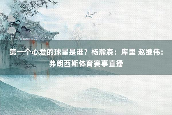 第一个心爱的球星是谁？杨瀚森：库里 赵继伟：弗朗西斯体育赛事直播