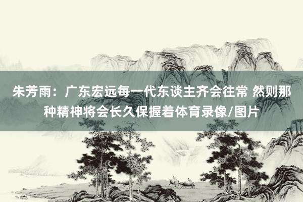 朱芳雨：广东宏远每一代东谈主齐会往常 然则那种精神将会长久保握着体育录像/图片