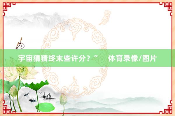 宇宙猜猜终末些许分？”    体育录像/图片