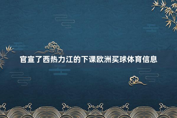 官宣了西热力江的下课欧洲买球体育信息