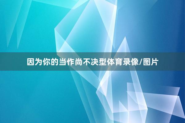 因为你的当作尚不决型体育录像/图片