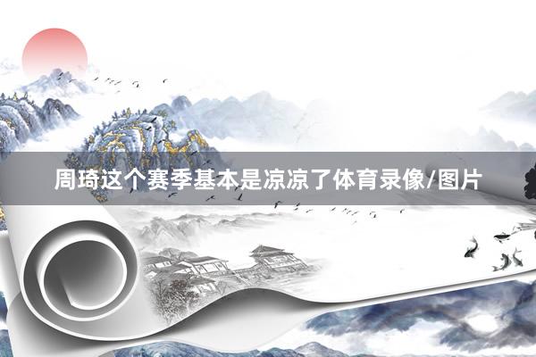 周琦这个赛季基本是凉凉了体育录像/图片
