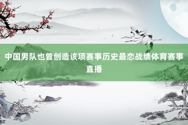 中国男队也曾创造该项赛事历史最恋战绩体育赛事直播