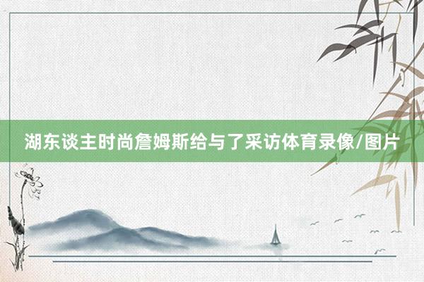 湖东谈主时尚詹姆斯给与了采访体育录像/图片