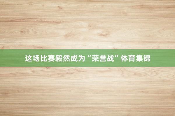 这场比赛毅然成为“荣誉战”体育集锦