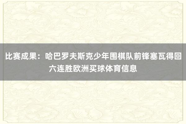 比赛成果：哈巴罗夫斯克少年围棋队前锋塞瓦得回六连胜欧洲买球体育信息
