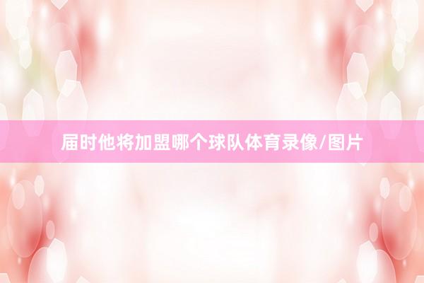 届时他将加盟哪个球队体育录像/图片