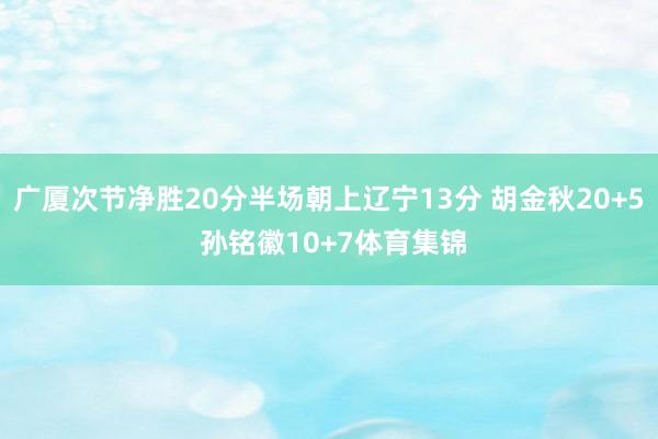 广厦次节净胜20分半场朝上辽宁13分 胡金秋20+5 孙铭徽10+7体育集锦