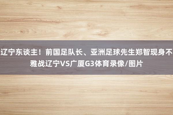 辽宁东谈主！前国足队长、亚洲足球先生郑智现身不雅战辽宁VS广厦G3体育录像/图片