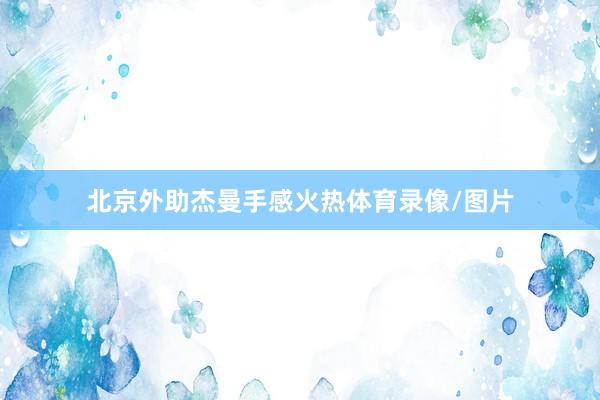 北京外助杰曼手感火热体育录像/图片