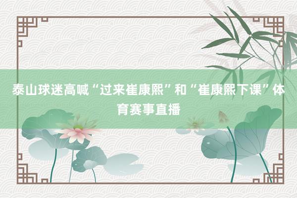 泰山球迷高喊“过来崔康熙”和“崔康熙下课”体育赛事直播