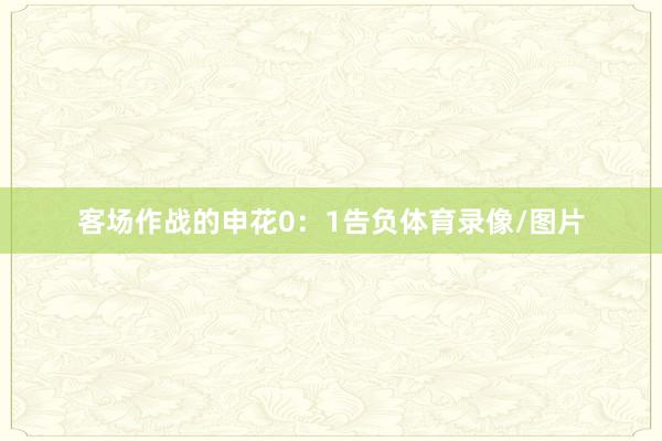 客场作战的申花0:1告负体育录像/图片