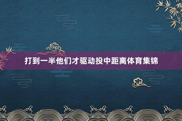 打到一半他们才驱动投中距离体育集锦