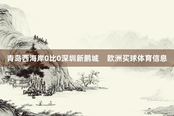 青岛西海岸0比0深圳新鹏城    欧洲买球体育信息