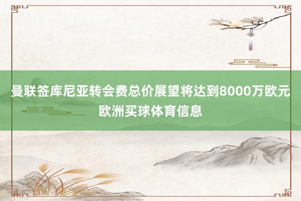曼联签库尼亚转会费总价展望将达到8000万欧元欧洲买球体育信息