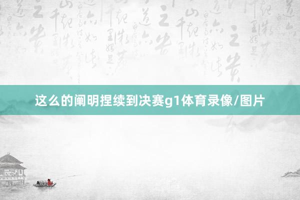 这么的阐明捏续到决赛g1体育录像/图片