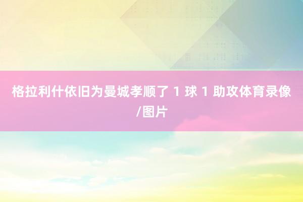 格拉利什依旧为曼城孝顺了 1 球 1 助攻体育录像/图片