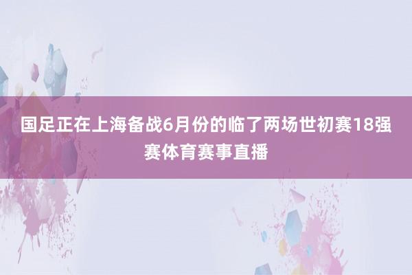国足正在上海备战6月份的临了两场世初赛18强赛体育赛事直播