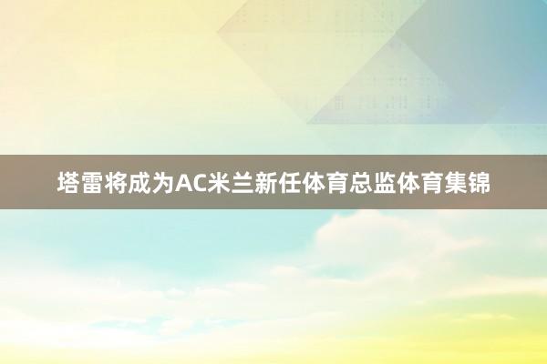 塔雷将成为AC米兰新任体育总监体育集锦