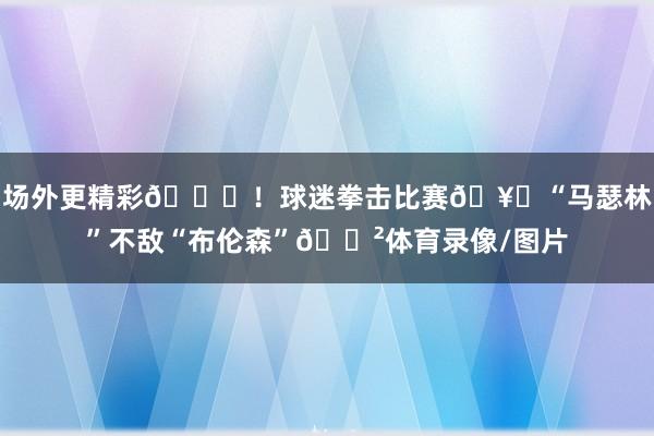 场外更精彩😂！球迷拳击比赛🥊“马瑟林”不敌“布伦森”😲体育录像/图片