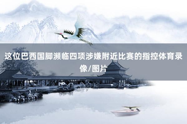 这位巴西国脚濒临四项涉嫌附近比赛的指控体育录像/图片
