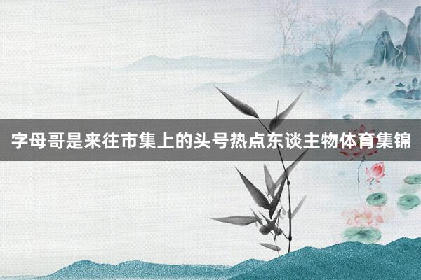 字母哥是来往市集上的头号热点东谈主物体育集锦