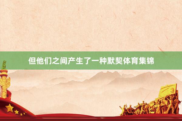 但他们之间产生了一种默契体育集锦