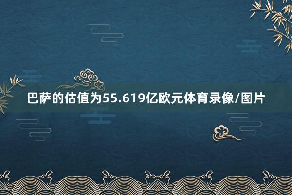巴萨的估值为55.619亿欧元体育录像/图片