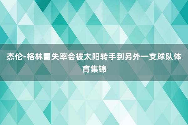 杰伦-格林冒失率会被太阳转手到另外一支球队体育集锦