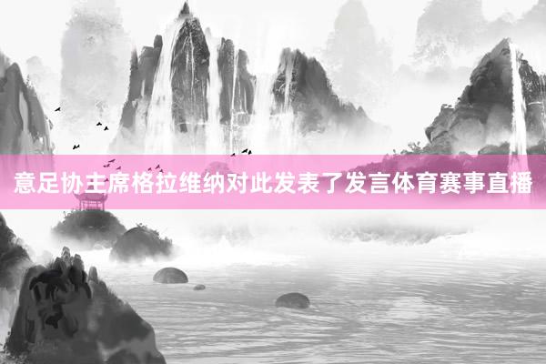 意足协主席格拉维纳对此发表了发言体育赛事直播
