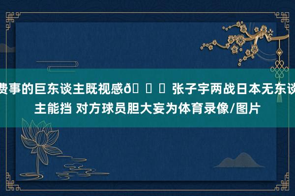 费事的巨东谈主既视感😈张子宇两战日本无东谈主能挡 对方球员胆大妄为体育录像/图片