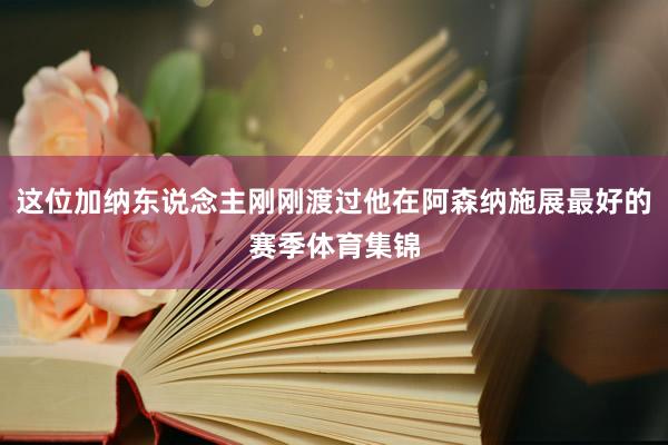 这位加纳东说念主刚刚渡过他在阿森纳施展最好的赛季体育集锦