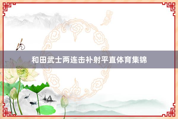 和田武士两连击补射平直体育集锦