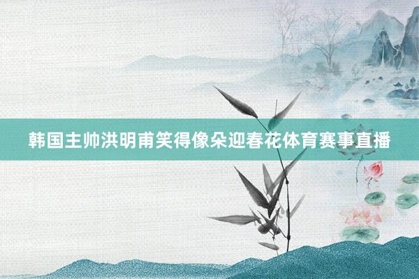 韩国主帅洪明甫笑得像朵迎春花体育赛事直播