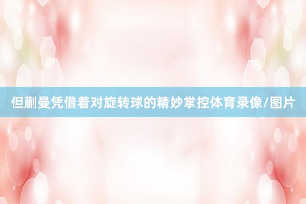 但蒯曼凭借着对旋转球的精妙掌控体育录像/图片