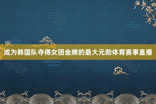 成为韩国队夺得女团金牌的最大元勋体育赛事直播